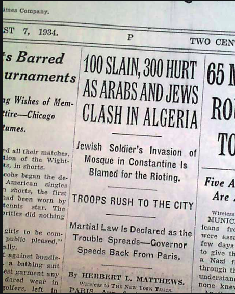 In 1934 an anti-Jewish pogrom occurred in Constantine. A Jew lived near a Mosque and got into an argument with Muslim worshippers, and was accused of insulting Islam. During the riots, 34 Jews were killed and 200 stores were looted in a 3 day riot