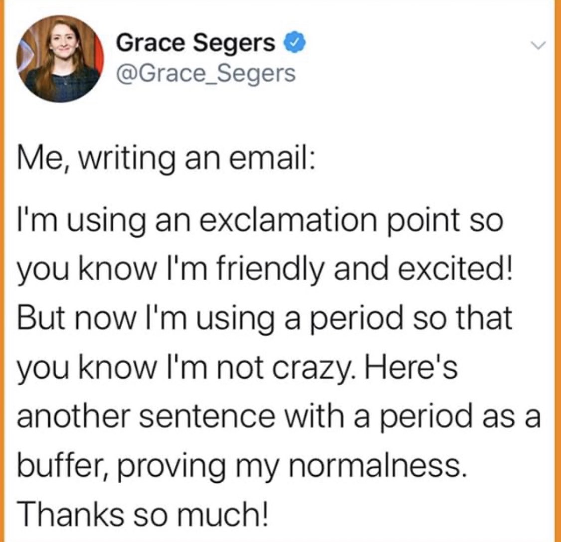 Dear <a href="/Grace_Segers/">Grace Segers</a> , Yes! This is how I write emails too...often to men who I worry might NEVER express their own emotions in an email format (or many others?). Sometimes I also add the ... in places where I’m insecure about my grammar.Thank so much for sharing this! Suzanne