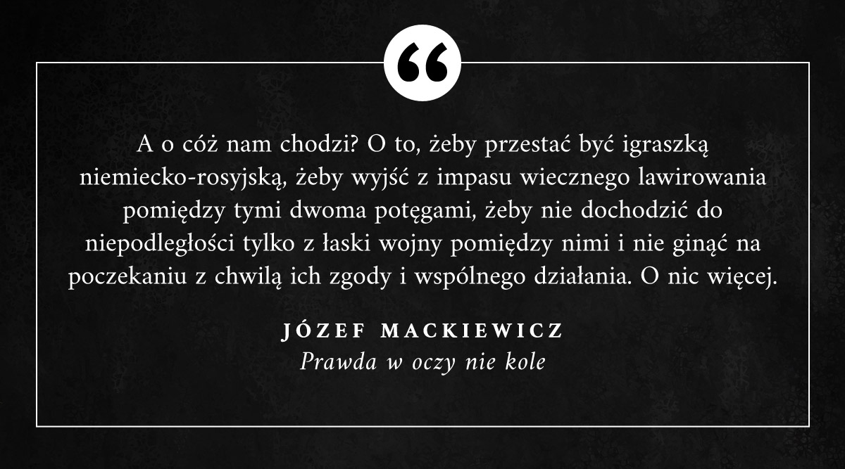 "A o cóż nam chodzi? O to, żeby przestać być igraszką niemiecko-rosyjską, żeby wyjść z impasu wiecznego lawirowania pomiędzy tymi dwoma potęgami, żeby nie dochodzić do niepodległości tylko z łaski wojny pomiędzy nimi i nie ginąć (...) z chwilą ich zgody i wspólnego działania."
