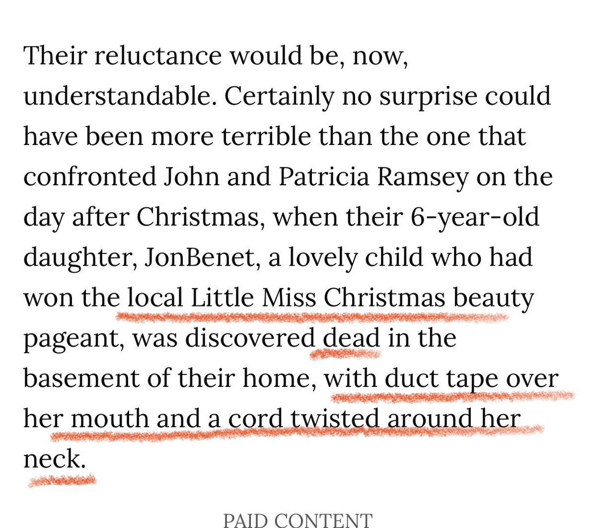 Every. Gruesome. Detail.Flung out onto the Public by the Media like a vat of boiling hot grease. Swift, horrendous, never to fully heal.As from PEOPLE’s original story on the mysterious murder JonBenét Ramsey, published in the Jan. 20, 1997 edition. https://people.com/crime/read-peoples-original-1997-story-on-the-jonbent-ramsey-murder/