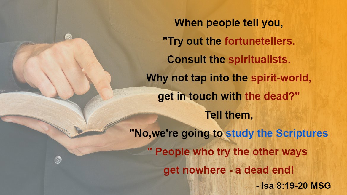 revdlakin's tweet photo. When people tell you, "Try out the fortunetellers. Consult the spiritualists. Why not tap into the spirit-world, get in touch with the dead?" Tell them, "No, we're going to study the Scriptures." People who try the other ways get nowhere - a dead end!  Isa 8:19-20
#Revdlakin https://t.co/8XmvowTXwZ
