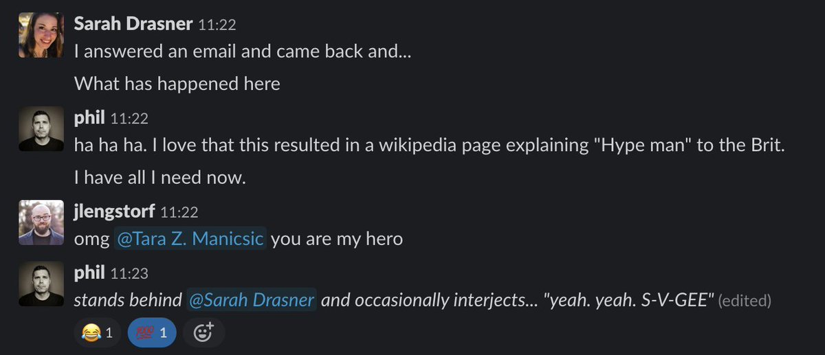 Sarah: “I answered an email and came back and... what has happened here?”
Phil: “ha ha ha. I love that this resulted in a wikipedia page explaining ‘hype man’ to the Brit.”
Jason: “omg Tara Z. Manicsic you are my hero”
Phil: *stands behind Sarah Drasner and occasionally interjects... ‘yeah. yeah. S-V-GEEEE’”