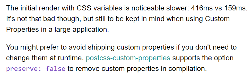 Screenshot of text that reads:

The initial render with CSS variables is noticeable slower: 416ms vs 159ms. It's not that bad though, but still to be kept in mind when using Custom Properties in a large application.

You might prefer to avoid shipping custom properties if you don't need to change them at runtime. postcss-custom-properties supports the option preserve: false to remove custom properties in compilation.