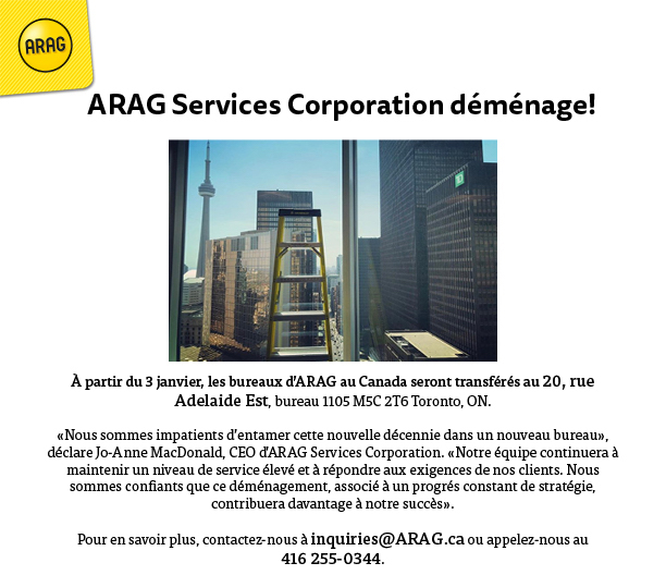 ARAG Services Corporation #déménage!
 
À partir du 3 janvier, les bureaux d’ARAG au Canada seront transférés au 20, rue Adelaide Est, bureau 1105 M5C 2T6 Toronto, ON.

Pour en savoir plus, contactez-nous à inquiries@ARAG.ca.