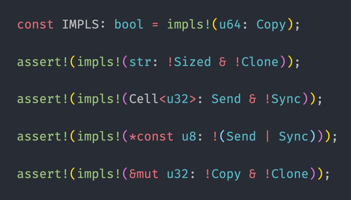 Examples of the "impls" library being used:

const IMPLS: bool = impls!(u64: Copy);

assert!(impls!(str: !Sized & !Clone));

assert!(impls!(Cell<u32>: Send & !Sync));

assert!(impls!(*const u8: !(Send | Sync)));

assert!(impls!(&mut u32: !Copy & !Clone));