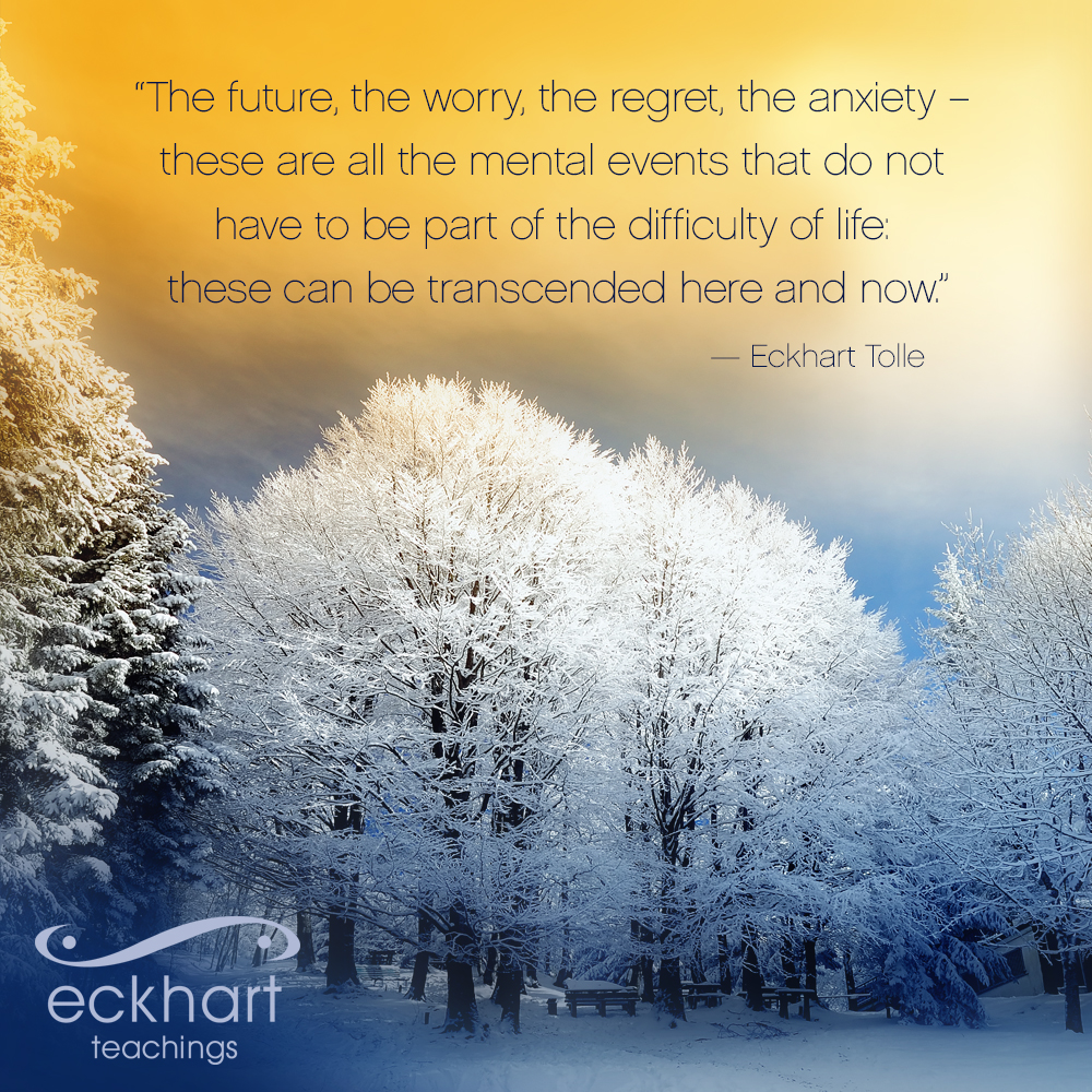 “The future, the worry, the regret, the anxiety – these are all mental events that do not have to be part of the difficulty of life; these can be transcended here and now.” - Eckhart Tolle
