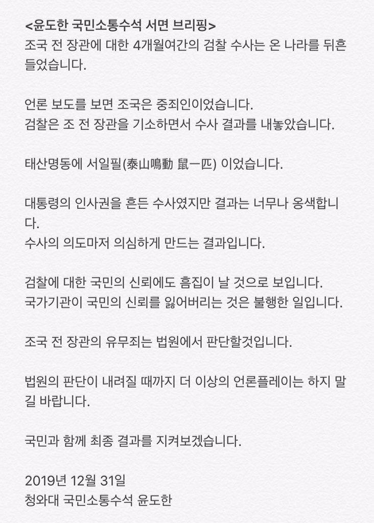 <윤도한 국민소통수석 서면 브리핑>
조국 전 장관에 대한 4개월여간의 검찰 수사는 온 나라를 뒤흔들었습니다. 언론 보도를 보면 조국은 중죄인이었습니다. 검찰은 조 전 장관을 기소하면서 수사 결과를 내놓았습니다. 

법원의 판단이 내려질 때까지 더 이상의 언론플레이는 하지 말길 바랍니다.