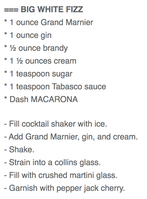 BIG WHITE FIZZ
* 1 ounce Grand Marnier
* 1 ounce gin
* ½ ounce brandy
* 1 ½ ounces cream
* 1 teaspoon sugar
* 1 teaspoon Tabasco sauce
* Dash MACARONA

- Fill cocktail shaker with ice.
- Add Grand Marnier, gin, and cream.
- Shake.
- Strain into a collins glass.
- Fill with crushed martini glass. 
- Garnish with pepper jack cherry.