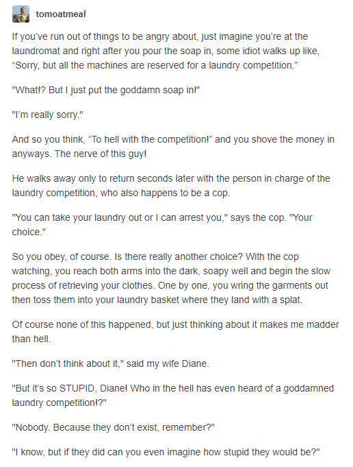  https://haggord.tumblr.com/post/61745129696/tomoatmeal-if-youve-run-out-of-things-to-be/amp makes me think of this and how many people engage like this"Who in the hell has even heard of a goddamned laundry competition!?""Nobody. Because they don’t exist, remember?""I know, but if they did can you even imagine how stupid they would be?""