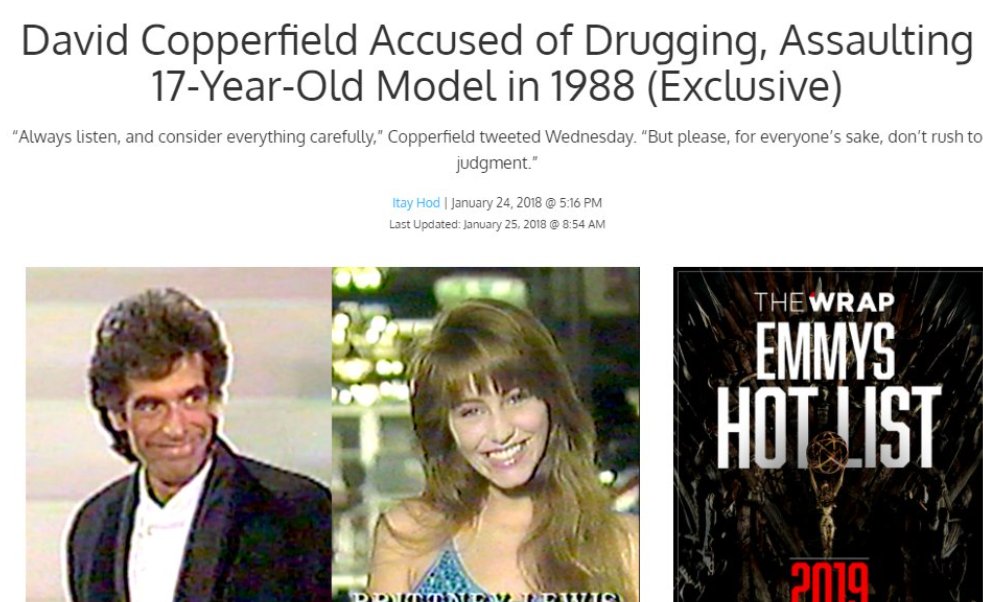 13. David CopperfieldPublicly reported January 25, 2018A woman has reported that he drugged and sexually assaulted her when she was 17 and he was 32.
