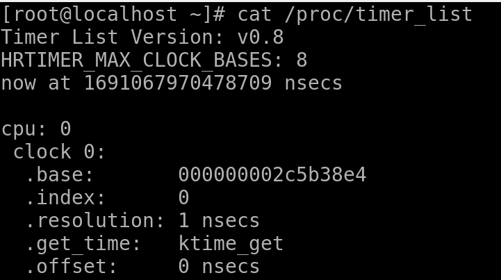 # cat /proc/timer_list
Timer List Version: v0.8
HRTIMER_MAX_CLOCK_BASES: 8
now at 1691067970478709 nsecs

cpu: 0
 clock 0:
  .base:       000000002c5b38e4
  .index:      0
  .resolution: 1 nsecs
  .get_time:   ktime_get
  .offset:     0 nsecs