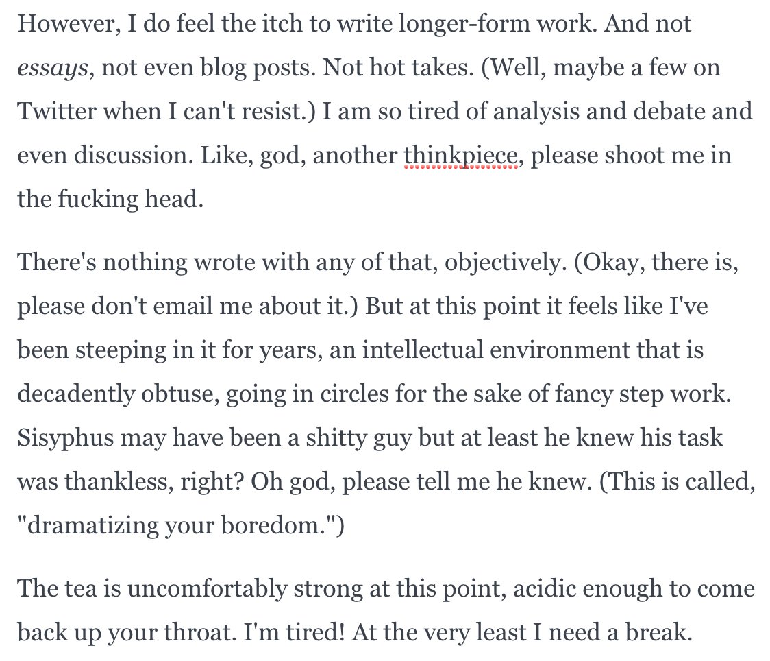 However, I do feel the itch to write longer-form work. And not essays, not even blog posts. Not hot takes. (Well, maybe a few on Twitter when I can't resist.) I am so tired of analysis and debate and even discussion. Like, god, another thinkpiece, please shoot me in the fucking head.

There's nothing wrote with any of that, objectively. (Okay, there is, please don't email me about it.) But at this point it feels like