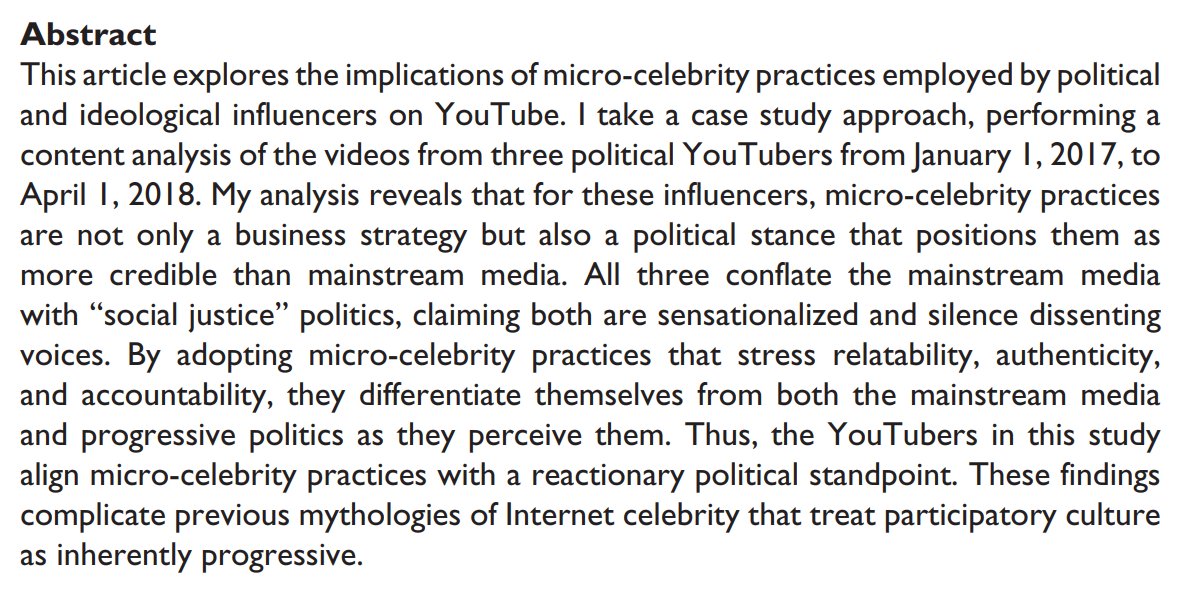 Abstract
This article explores the implications of micro-celebrity practices employed by political
and ideological influencers on YouTube. I take a case study approach, performing a
content analysis of the videos from three political YouTubers from January 1, 2017, to
April 1, 2018. My analysis reveals that for these influencers, micro-celebrity practices
are not only a business strategy but also a political stance t