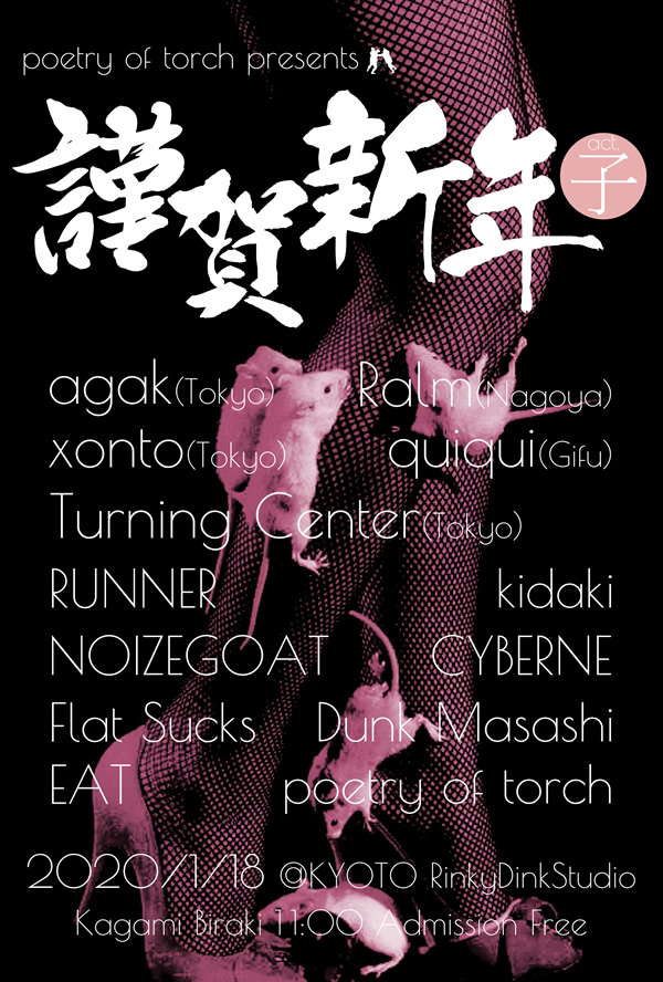 2020/01/18(Sat)@京都 烏丸 RinkyDinkStudio
poetry of torch presents
【謹賀新年act.子】
agak (Tokyo)
xonto (Tokyo)
Turning Center (Tokyo)
Ralm (Nagoya)
quiqui (Gifu)
EAT
NOIZEGOAT
CYBERNE
RUNNER
Flat Sucks
Dunk Masashi
poetry of torch
kidaki
open / start 11:00
admission free