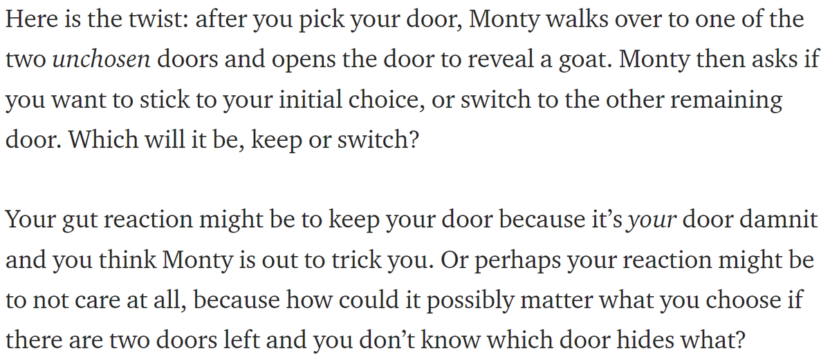 after you pick your door, Monty walks over to one of the two unchosen doors and opens the door to reveal a goat. Monty then asks if you want to stick to your initial choice, or switch

...

Your gut reaction might be to keep your door because it’s your door damnit and you think Monty is out to trick you. Or perhaps your reaction might be to not care at all because how could it possibly matter what you choose?