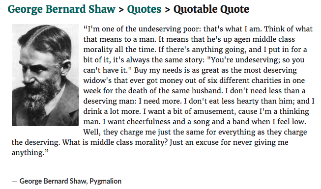 Quote from Shaw's Pygmalion: “I'm one of the undeserving poor: that's what I am. Think of what that means to a man. ... I don't need less than a deserving man: I need more. I don't eat less hearty than him; and I drink a lot more."