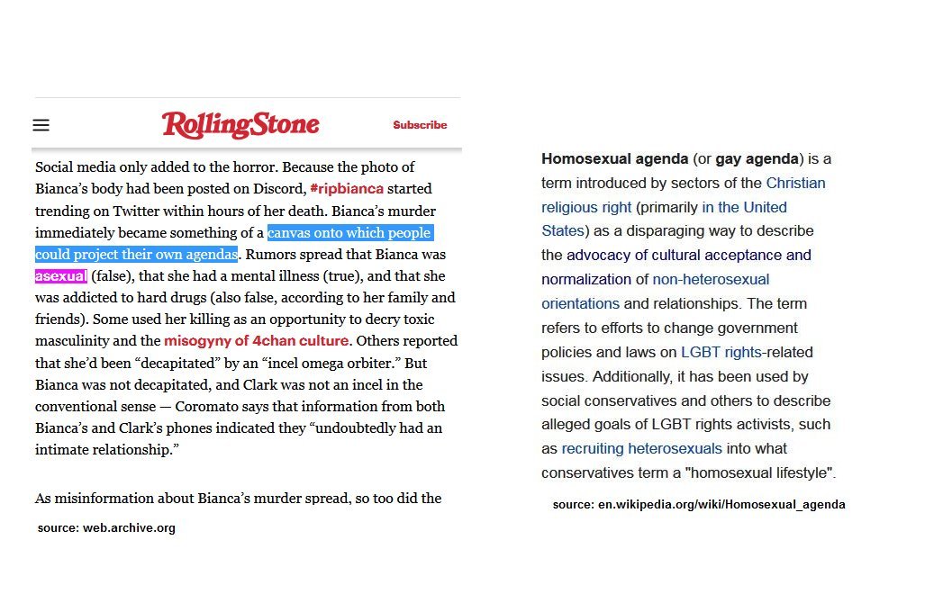 Social media only added to the horror.[...]Bianca’s murder immediately became something of a canvas onto which people could project their own agendas. Rumors spread that Bianca was asexual (false),[...]Homosexual agenda (or gay agenda) is a term introduced by sectors of the Christian religious right (primarily in the United States) as a disparaging way to describe the advocacy of cultural acceptance and normalizatio