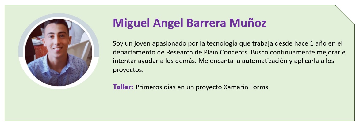 Miguel Angel Barrera Muñoz  Soy un joven apasionado por la tecnología que trabaja desde hace 1 año en el departamento de Research de Plain Concepts. Busco continuamente mejorar e intentar ayudar a los demás. Me encanta la automatización y aplicarla a los proyectos.  Taller: Primeros días en un proyecto Xamarin Forms