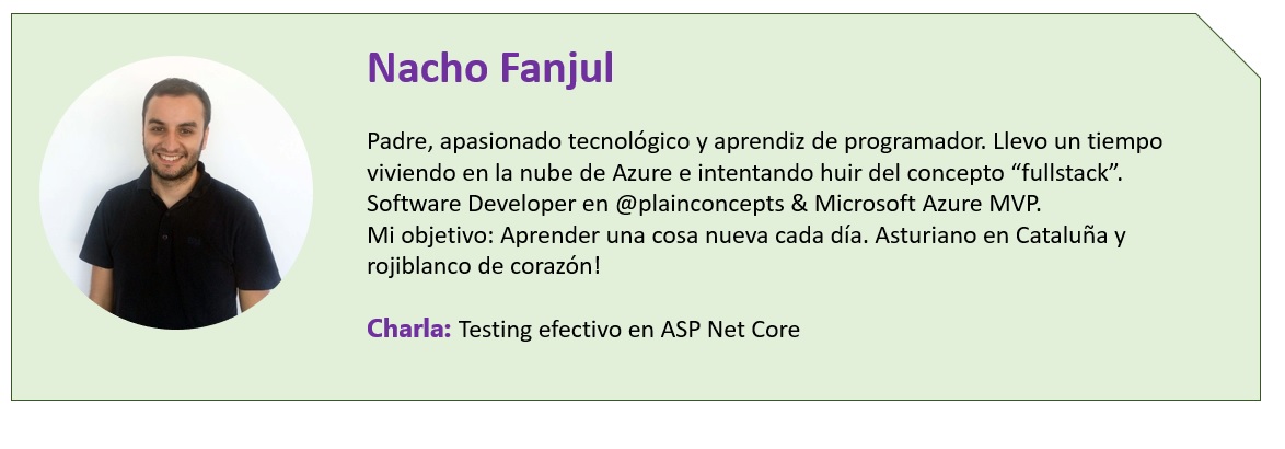 Nacho Fanjul  Padre, apasionado tecnológico y aprendiz de programador. Llevo un tiempo viviendo en la nube de Azure e intentando huir del concepto “fullstack”. Software Developer en @plainconcepts & Microsoft Azure MVP. Mi objetivo: Aprender una cosa nueva cada día. Asturiano en Cataluña y rojiblanco de corazón!  Charla: Testing efectivo en ASP Net Core