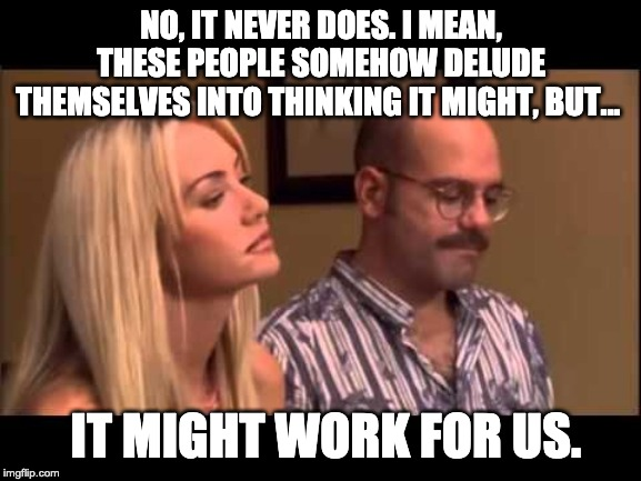 [Tobias]: "No, it never does. I mean, these people somehow delude themselves into thinking it might, but... but it might work for us."