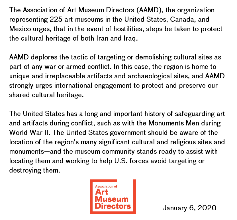 The Association of Art Museum Directors, the organization representing 225 art museums in the United States, Canada, and Mexico urges, that in the event of hostilities, steps be taken to protect the cultural heritage of both Iran and Iraq.  AAMD deplores the tactic of targeting or demolishing cultural sites as part of any war or armed conflict..."  the full statement is available at bit.ly/2QObcQR