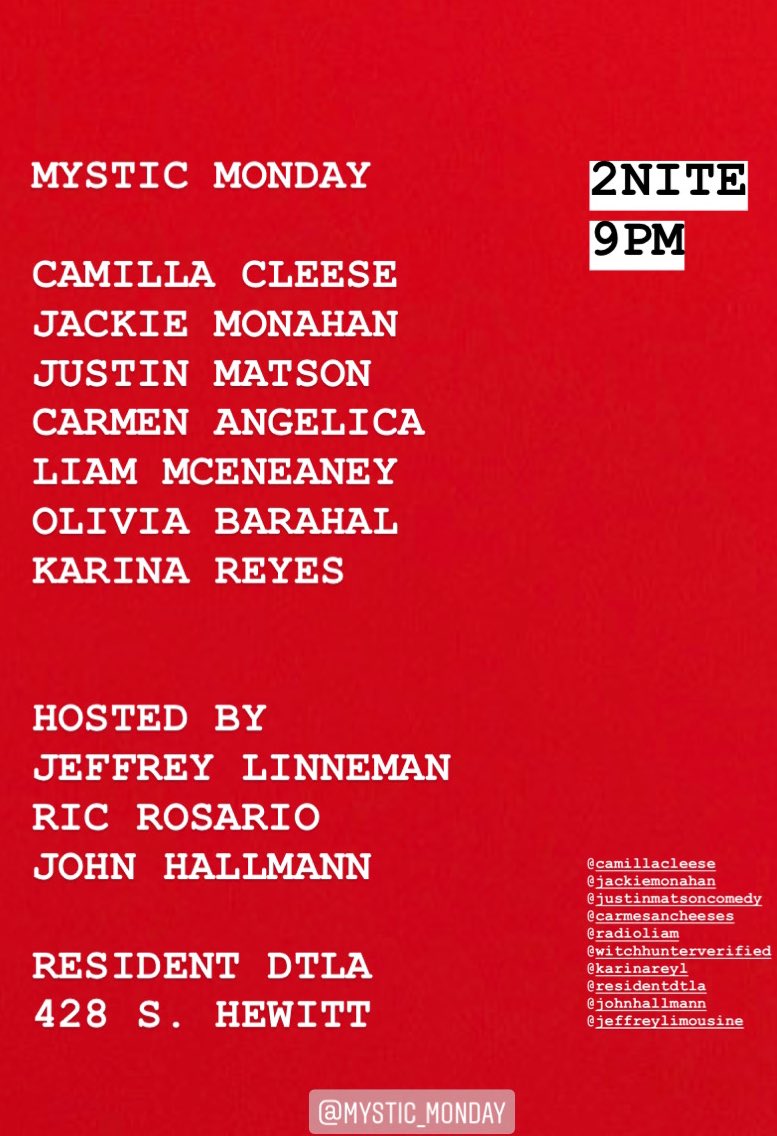 MYSTIC MONDAY
2NITE
****9pm*****
Resident DTLA
428 S. Hewitt St.

I’m performing with my comedy pals:
<a href="/CamillaCleese/">Camilla Cleese</a> <a href="/jackiemonahan/">Jackie Primrose Monahan</a> <a href="/justinmatson/">justinmatson.btc</a> @Carmesancheeses <a href="/HeyItsLiam/">Liam McEneaney // Substack at WriteLiam.com</a> <a href="/solarsquonk/">liv</a> and <a href="/karinareyl/">Karina Reyes</a>!

<a href="/ResidentDTLA/">ResidentDTLA</a> <a href="/MysticMondays/">THE HOPEFULLY SPECTACULAR SHOW</a>