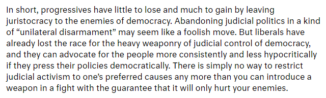 Yet I'm not sure Moyn's support for progressive "unilateral disarmament" is the answer for the left, either, unless political mobilization wins full control of the federal political branches and enough of the state governments to mount a plausible campaign of judicial defiance.