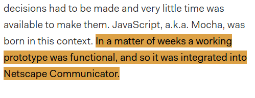 Text screenshot from linked article:
"decisions had to be made and very little time was available to make them. JavaScript, a.k.a. Mocha, was born in this context. [begin highlight] In a matter of weeks a working prototype was functional, and so it was integrated into Netscape Communicator."