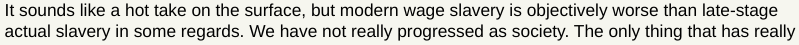 Screenshot of a subset of a Hacker News comment  reading "It sounds like a hot take on the surface, but modern wage slavery is objectively worse than late-stage actual slavery in some regards."