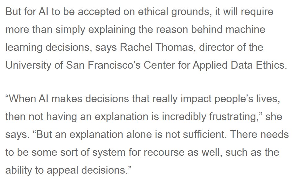 But for AI to be accepted on ethical grounds, it will require more than simply explaining the reason behind machine learning decisions, says Rachel Thomas, director of the University of San Francisco’s Center for Applied Data Ethics.

“When AI makes decisions that really impact people’s lives, then not having an explanation is incredibly frustrating,” she says. “But an explanation alone is not sufficient. There needs