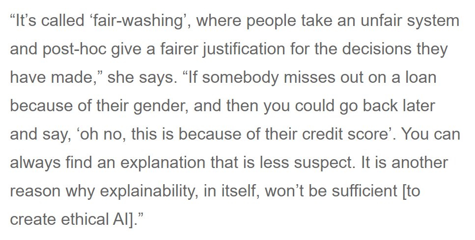 “It’s called ‘fair-washing’, where people take an unfair system and post-hoc give a fairer justification for the decisions they have made,” she says. “If somebody misses out on a loan because of their gender, and then you could go back later and say, ‘oh no, this is because of their credit score’. You can always find an explanation that is less suspect. It is another reason why explainability, in itself, won’t be suf