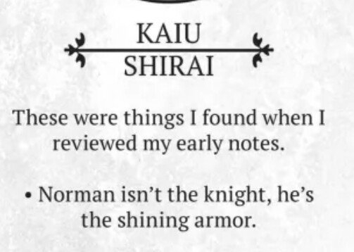 As Per Shirai's concepts, Norman is supposed to look frail, angelic and ethereal. His initial design was revised to make him look weaker. Shirai noted that Norman is the "white horse," not the prince (which is Emma).Viz translated it as "the shining armor, not the knight. "