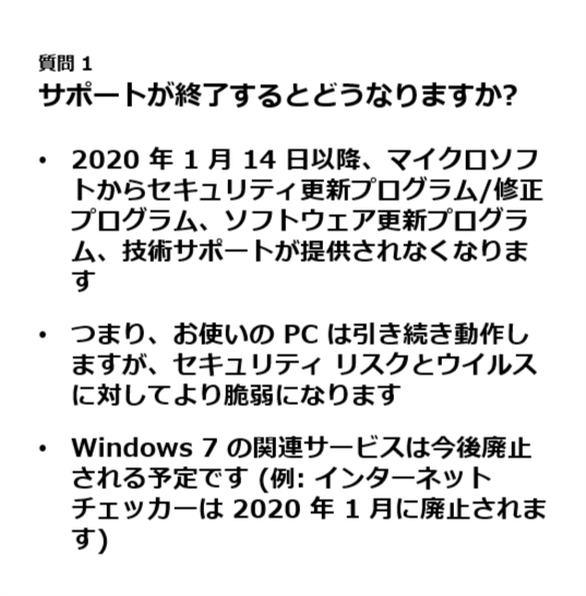 質問 1.
サポートが終了するとどうなりますか?.
2020 年 1 月 14 日以降、マイクロソフトからセキュリティ更新プログラム/修正プログラム、ソフトウェア更新プログラム、技術サポートが提供されなくなります.
つまり、お使いの PC は引き続き動作しますが、セキュリティ リスクとウイルスに対してより脆弱になります.
Windows 7 の関連サービスは今後廃止される予定です (例: インターネット チェッカーは 2020 年 1 月に廃止されます).