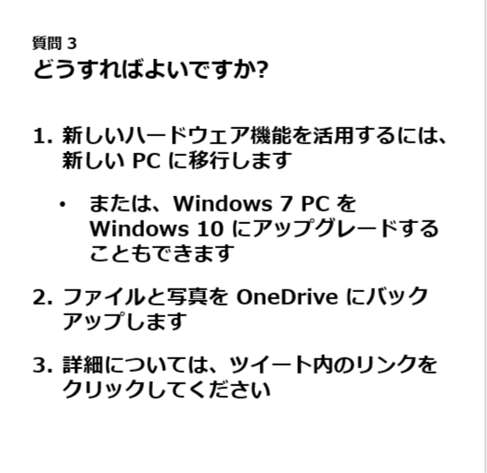 質問 3.
どうすればよいですか?.
新しいハードウェア機能を活用するには、新しい PC に移行します.
または、Windows 7 PC を Windows 10 にアップグレードすることもできます.
ファイルと写真を OneDrive にバックアップします.
詳細については、ツイート内のリンクをクリックしてください.