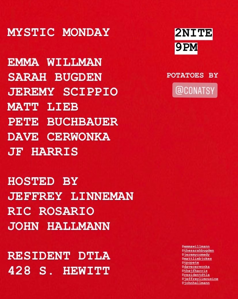 MYSTIC MONDAY
2NITE
****9pm*****
Resident DTLA
428 S. Hewitt St.

Talented and smart lineup:
<a href="/IamEmmaWillmann/">Emma Willmann</a> <a href="/thesarahbugden/">The Slip Comedy Show 2nd Wednesday Monthly</a> <a href="/JeremyScippio/">Jeremy Scippio</a> <a href="/mattlieb/">Matt Lieb??</a> <a href="/OBCPete/">Pete Buchbauer</a> <a href="/cerwonka/">dave cerwonka</a> &amp; @TheJFHarris!

<a href="/ResidentDTLA/">ResidentDTLA</a> <a href="/MysticMondays/">THE HOPEFULLY SPECTACULAR SHOW</a>