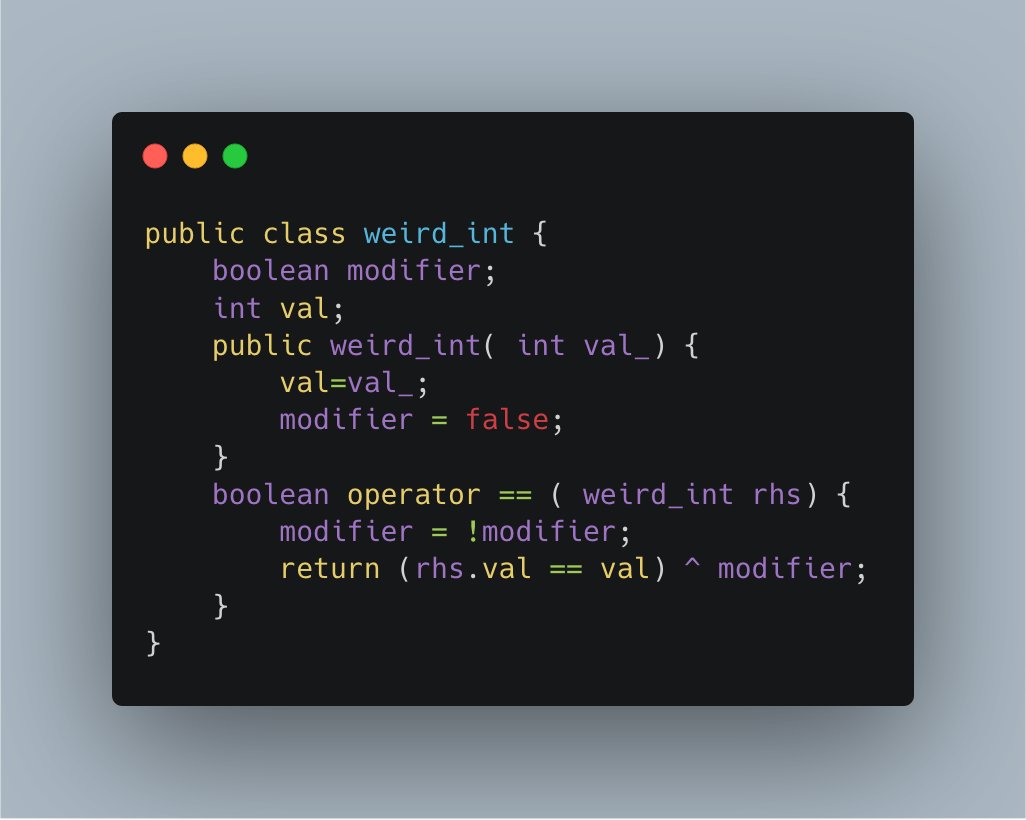 public class weird_int {
    boolean modifier;
    int val;
    public weird_int( int val_) {
        val=val_;
        modifier = false;
    }
    boolean operator == ( weird_int rhs) {
        modifier = !modifier;
        return (rhs.val == val) ^ modifier;
    }
}