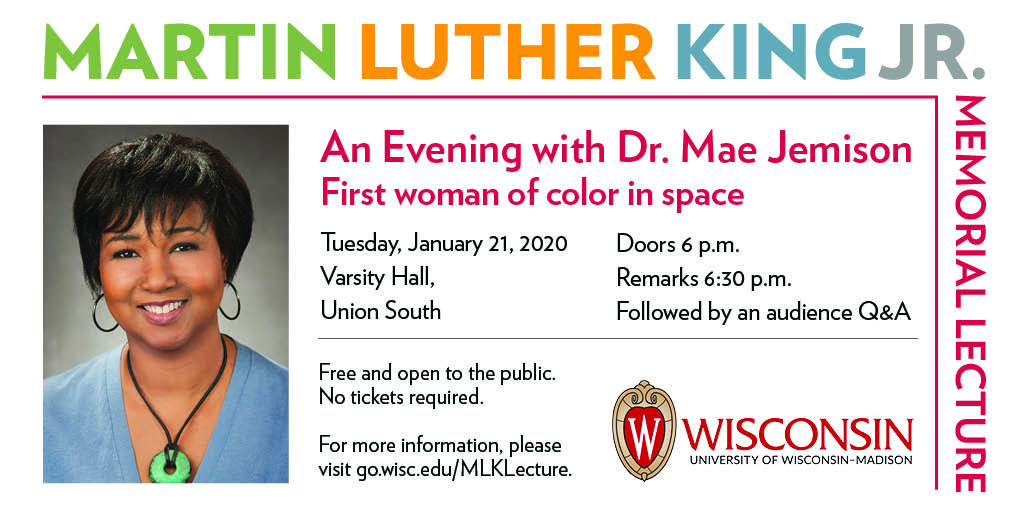 Martin Luther King Jr. Memorial Lecture. An Evening with Dr. Mae Jemison: First woman of color in space. Tuesday, January 21, 2020. Varsity Hall, Union South. Doors 6pm, Remarks 6:30pm. Followed by an audience Q&A. Free and open to the public. No tickets required.