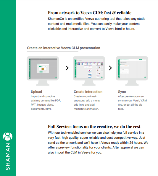 ShamanGO is a Veeva Certified authoring tool that takes any static content and multimedia files. If you're a marketing agency that wants to make their content clickable and interactive; to be converted to Veeva HTML in hours, this is the tool for you.

shamanhealth.com