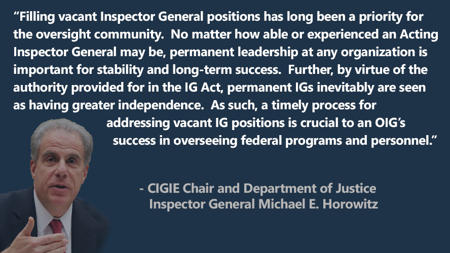 “Filling vacant Inspector General positions has long been a priority for the oversight community.  No matter how able or experienced an Acting Inspector General may be, permanent leadership at any organization is important for stability and long-term success.  Further, by virtue of the authority provided for in the IG Act, permanent IGs inevitably are seen as having greater independence...."