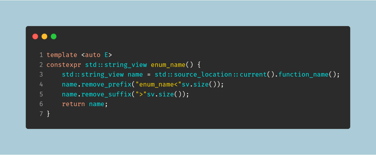 template <auto E>
constexpr std::string_view enum_name() {
    std::string_view name = std::source_location::current().function_name();
    name.remove_prefix("enum_name<"sv.size());
    name.remove_suffix(">"sv.size());
    return name;
}