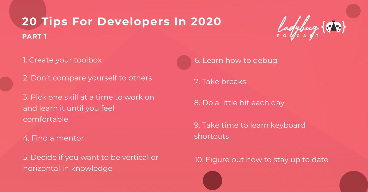 20 tips for developers in 2020

1. Create your toolbox
2. Don't compare yourself to others
3. Pick one skill at a time to work on and learn it until you feel comfortable
4. Find a mentor
5. Decide if you want to be vertical or horizontal in knowledge
6. Learn how to debug
7. Take breaks
8. Do a little bit each day
9. Take time to learn keyboard shortcuts
10. Figure out how to stay up to date