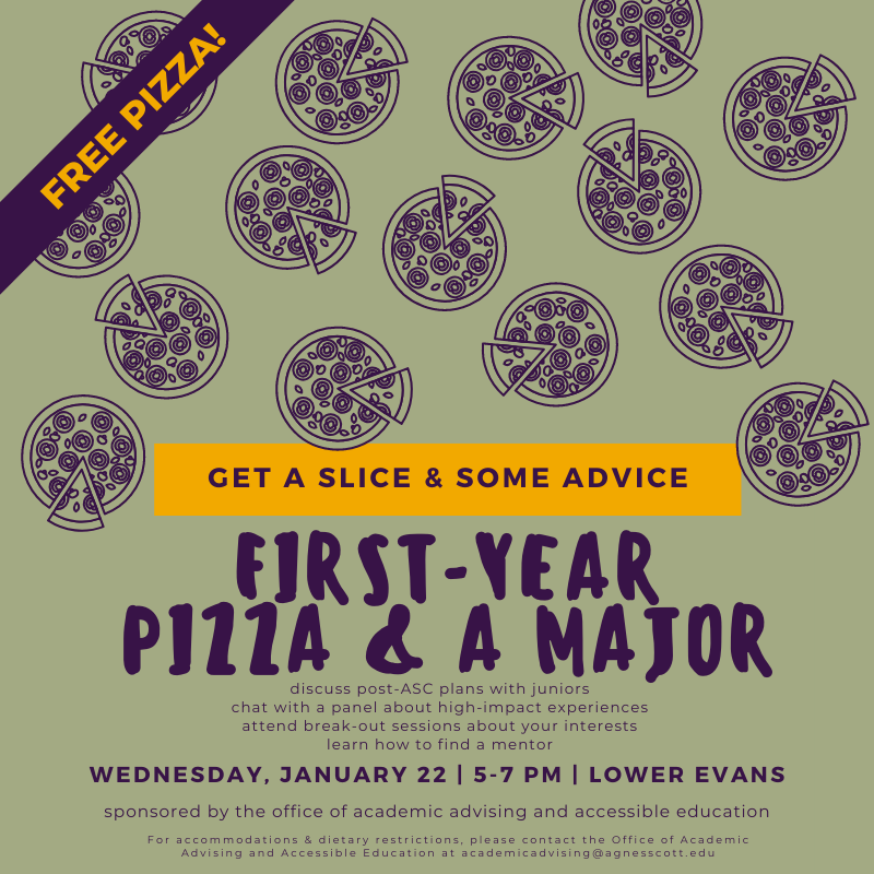 FREE PIZZA! Get a slice & some advice. First-Year Pizza & a Major. Discuss post-ASC plans with juniors, chat with a panel about high-impact experiences, attend break-out sessions about your interests, learn how to find a mentor. Wednesday, January 22 from 5-7 pm in Lower Evans. Sponsored by the OAAAE. For accommodations & dietary restrictions, contact academicadvising@agnesscott.edu.