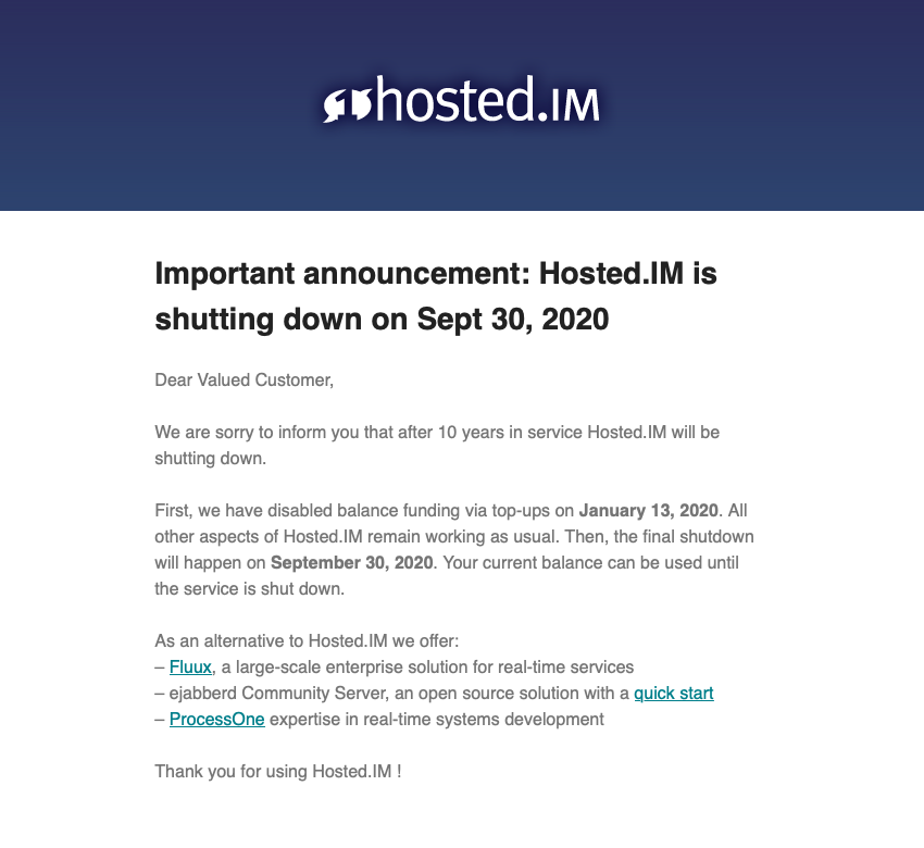 hosted_im's tweet image. After 10 years in service, Hosted.IM is going to shut down on September 30, 2020. For alternatives, look at @FluuxIo, @ejabberd and @ProcessOne. Thank you for a decade together!