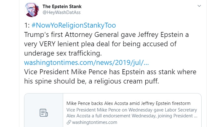 HeyWashDatAss's tweet photo. 1: #NowYoReligionStankyToo
Trump's first Attorney General gave Jeffrey Epstein a very VERY lenient plea deal for being accused of underage sex trafficking.
THREAD: https://t.co/NcaIzObeFC
VP Mike Pence has Epstein ass stank where his spine should be, a religious cream puff. https://t.co/FCpt8SncHS