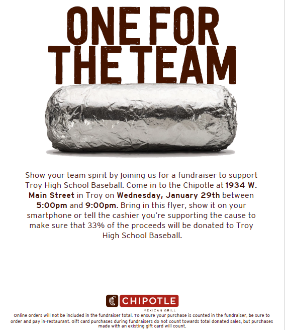 Show your team spirit by joining us for a fundraiser at  Chipotle in Troy on Wednesday, January 29th between
5:00pm and 9:00pm. Bring in this flyer or show it on your
smartphone, or tell the cashier you’re there to support Troy Baseball.