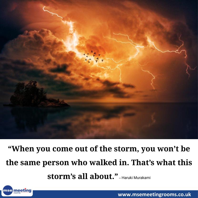 “When you come out of the storm, you won’t be the same person who walked in. That’s what this storm’s all about.” – Haruki Murakami

#Entrepreneurship 
#meeting #meetingvenue #meetingprofs #meetingplanner #meetingspace #meetingsandevents
#MseMeetingRooms msemeetingrooms.co.uk