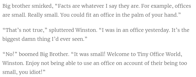 Big brother smirked “Facts are whatever I say they are. For example, offices are small. Really small. You could fit an office in the palm of your hand” “That’s not true” spluttered Winston. “I was in an office yesterday. It’s the biggest damn thing I’d ever seen.” “No!” boomed Big Brother. “It was small! Welcome to Tiny Office World, Winston. Enjoy not being able to use an office on account of their being too small!"