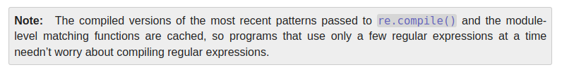 

Note

The compiled versions of the most recent patterns passed to re.compile() and the module-level matching functions are cached, so programs that use only a few regular expressions at a time needn’t worry about compiling regular expressions. 