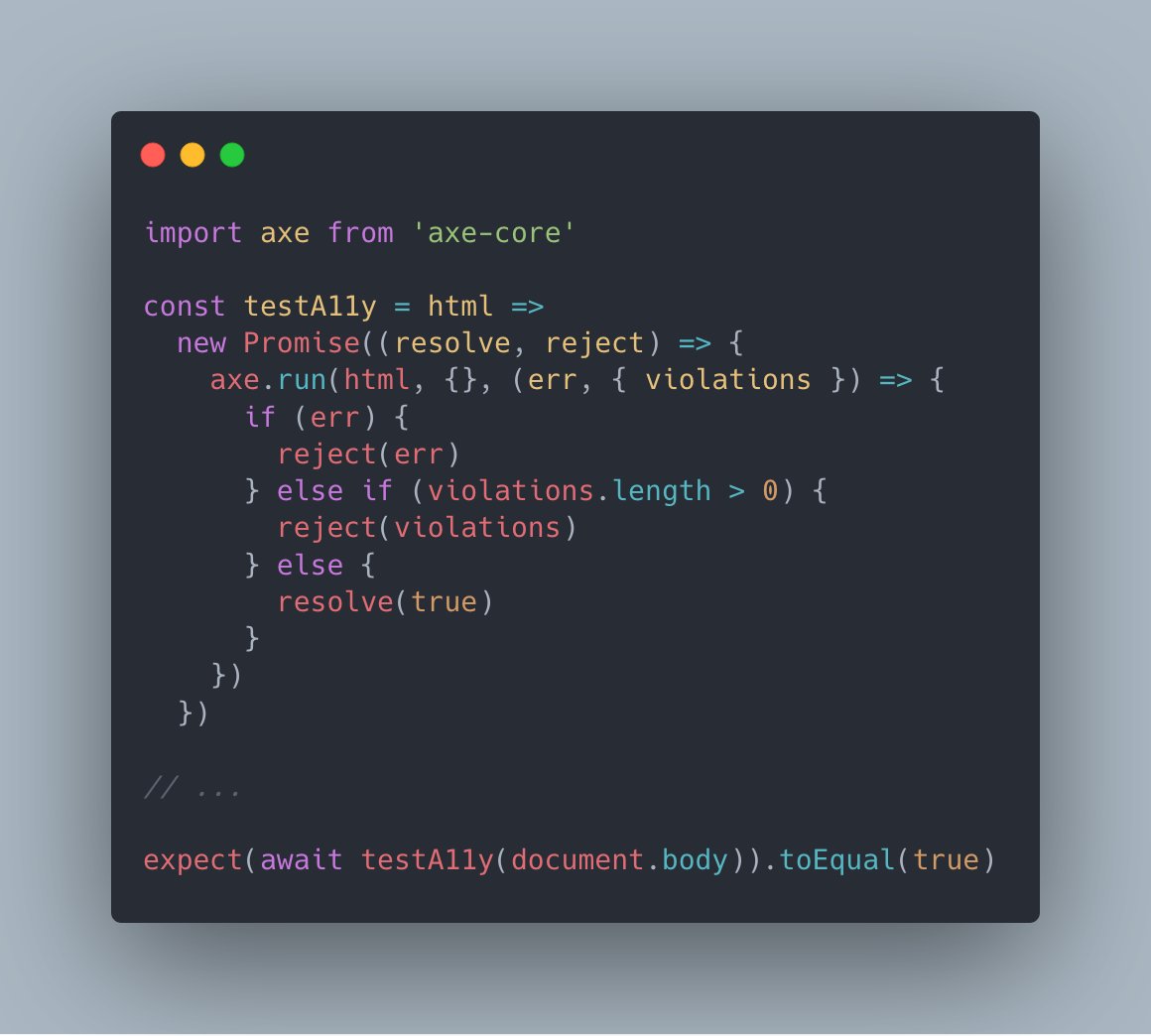import axe from 'axe-core'

const testA11y = html =>
  new Promise((resolve, reject) => {
    axe.run(html, {}, (err, { violations }) => {
      if (err) {
        reject(err)
      } else if (violations.length > 0) {
        reject(violations)
      } else {
        resolve(true)
      }
    })
  })

// ...

expect(await testA11y(document.body)).toEqual(true)