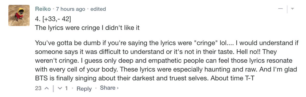 You've gotta be dumb if you're saying the lyrics were "cringe" lol.... I would understand if someone says it was difficult to understand or it's not in their taste. Hell no!! They weren't cringe. I guess only deep and empathetic people can feel those lyrics resonate with every cell of your body. These lyrics were especially haunting and raw. And I'm glad BTS is finally singing about their darkest and truest selves.